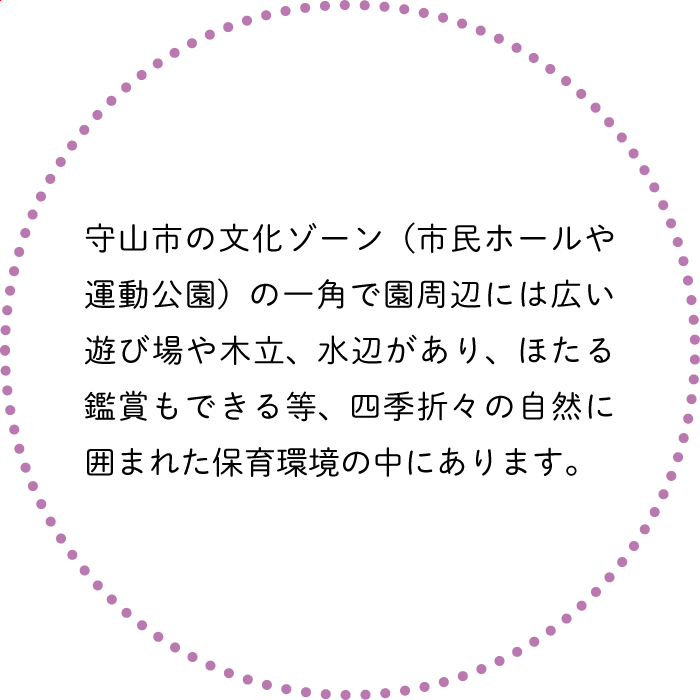 守山市の文化ゾーン（市民ホールや運動公園）の一角で園周辺には広い遊び場や木立、水辺があり、ほたる鑑賞もできる等、四季折々の自然に囲まれた保育環境の中にあります。