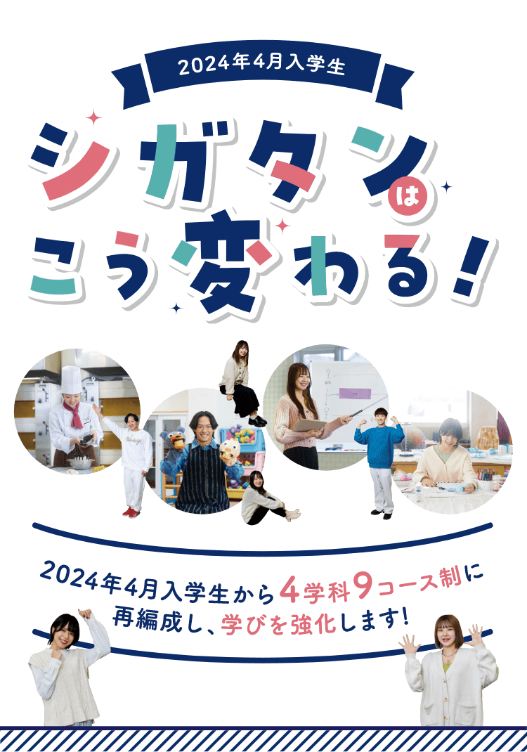 2024年4月入学生　シガタンはこう変わる！　2024年4月入学生から4学科9コース制に再編成し、学びを強化します！