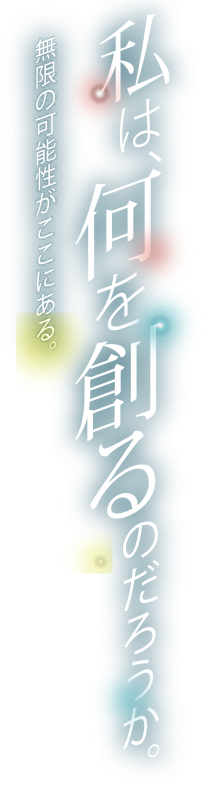 私は、何を創るのだろうか。無限の可能性がここにある。