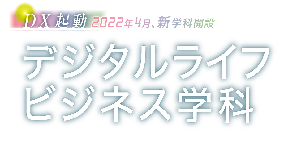 DX起動 2022年4月、新学科開設　デジタルライフビジネス学科〈 デジタルビジネスコース 〉〈 デジタルライフコース 〉募集定員 30名