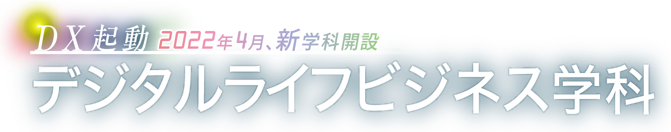 DX起動 2022年4月、新学科開設　デジタルライフビジネス学科〈 デジタルビジネスコース 〉〈 デジタルライフコース 〉募集定員 30名